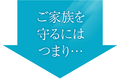 ご家族を守るにはつまり・・・