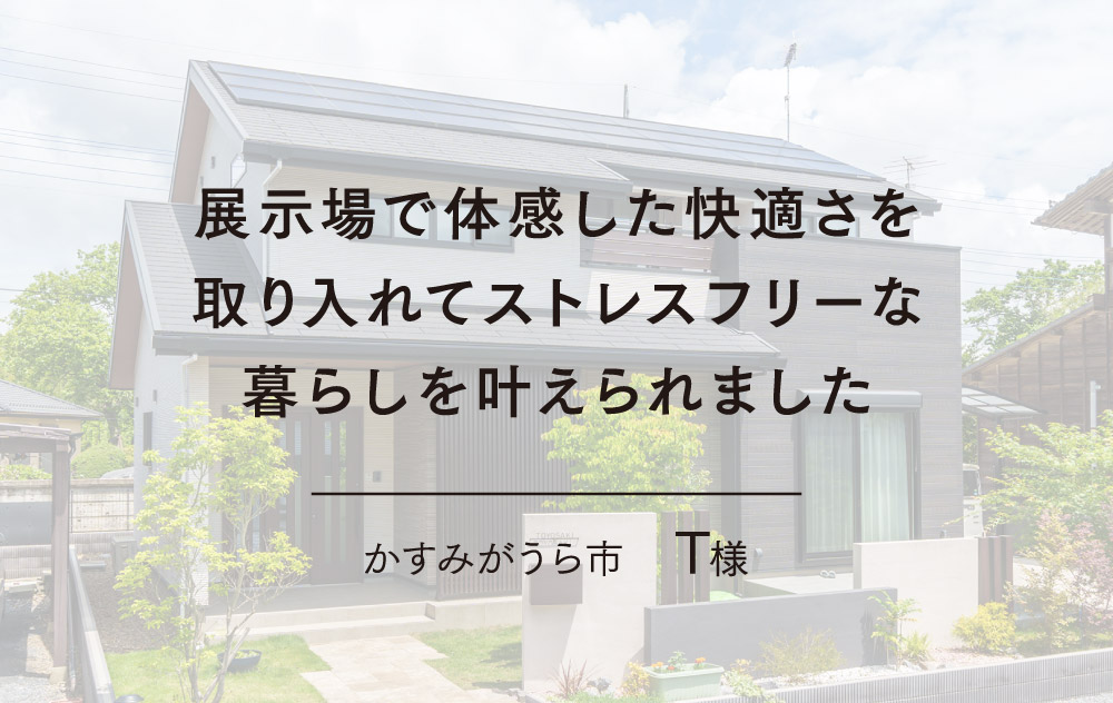 展示場で体感した快適さを取り入れてストレスフリーな暮らしを叶えられました